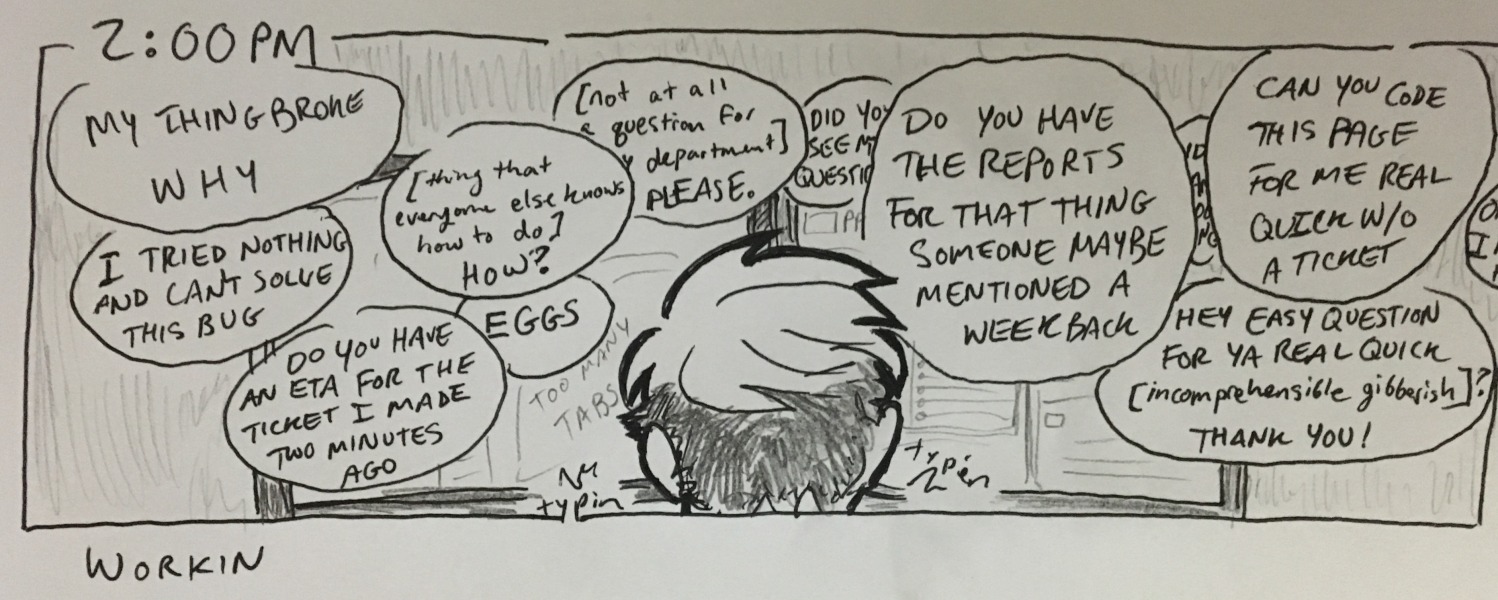 workin. examples of the things i am responding to regularly: &ldquo;my thing broke. why&rdquo; &ldquo;i tried nothing and can't solve this bug&rdquo; &ldquo;do you have an eta for the ticket i made two minutes ago&rdquo; &ldquo;[thing that everyone else knows how to do] how?&rdquo; &ldquo;eggs&rdquo; yadayadayada.