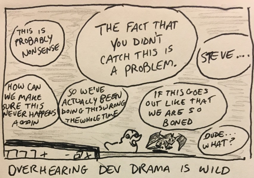 overhearing dev drama is wild. some isolated snippets: &ldquo;this is probably nonsense.&rdquo; &ldquo;the fact that you didn't catch this is a problem.&rdquo; &ldquo;how can we make sure this never happens again&rdquo; &ldquo;so we've actually been doing this wrong the whole time&rdquo; &ldquo;if this goes out like that we are so boned&rdquo; &ldquo;steve...&rdquo; &ldquo;dude... what?&rdquo;