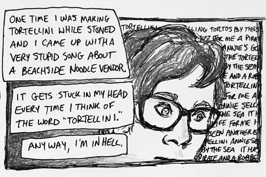 one time i was making tortellini while stoned and i came up with a very stupid song about a beachside noodle vendor. it gets stuck in my head every time i think of the word &ldquo;tortellini.&rdquo; anyway, i'm in hell. i've got a thousand-yard stare as random illegible lyrics from my horrible tortellini song loop through my head.