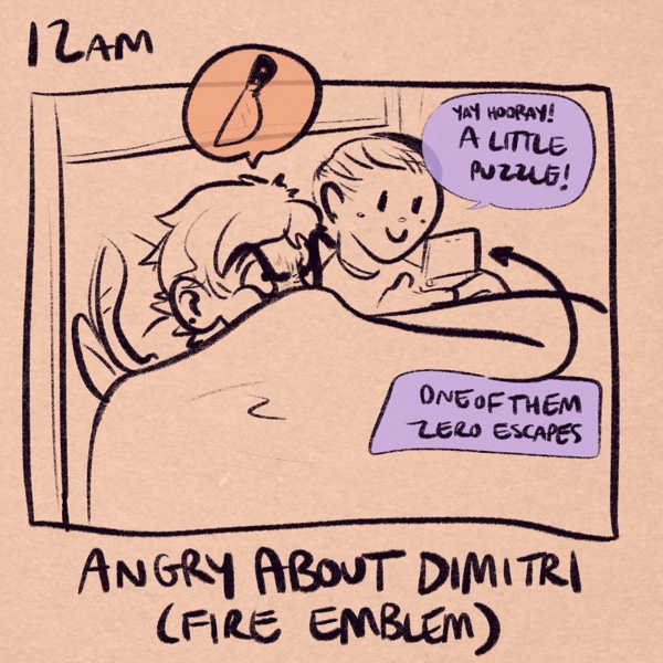 comic panel captioned 12am: angry about dimitri (fire emblem). i'm in bed with the covers pulled all the way up to my nose making a massive stink face. above my head is a thought balloon with a knife emoji. my fiancee is in bed next to me on her 3ds, looking like a cherub and saying &ldquo;yay hooray! a little puzzle!&rdquo; a caption pointing to her 3ds clarifies that she is playing &ldquo;one of them zero escapes.&rdquo;